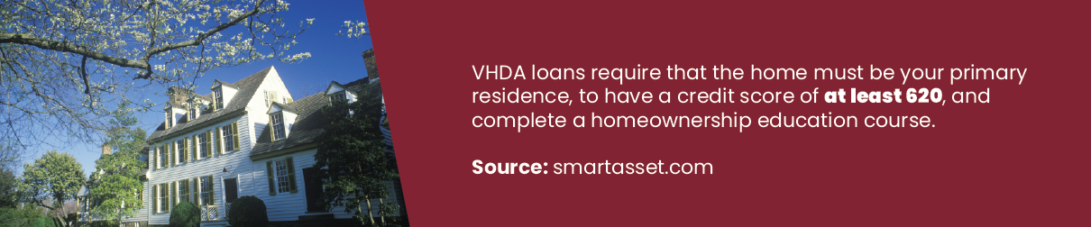 VDHA loans require that the home must be your primary residence, to have a credit score of at least 620, and complete a homeownership education course.