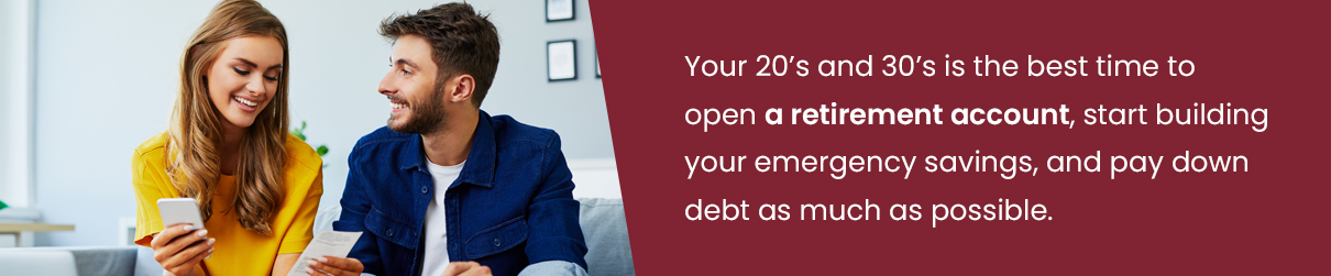 Your 20's and 30's is the best time to open a retirement account, start building your emergency savings, and pay down debt as much as possible.