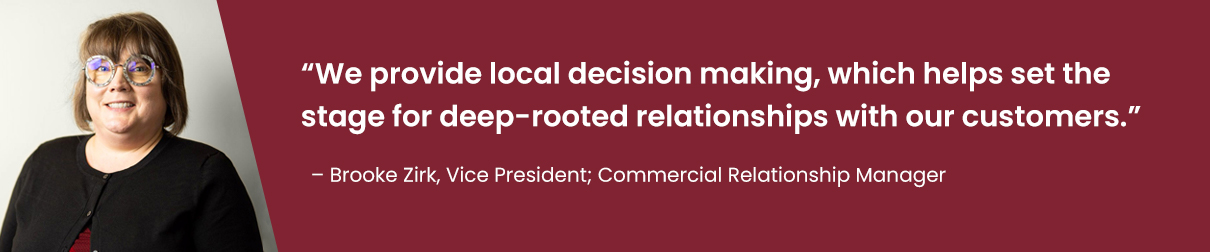 "We provide local decision making, which helps set the stage for deep-rooted relationships with our customers." - Brooke Zirk, Vice President; Commercial Relationship Manager