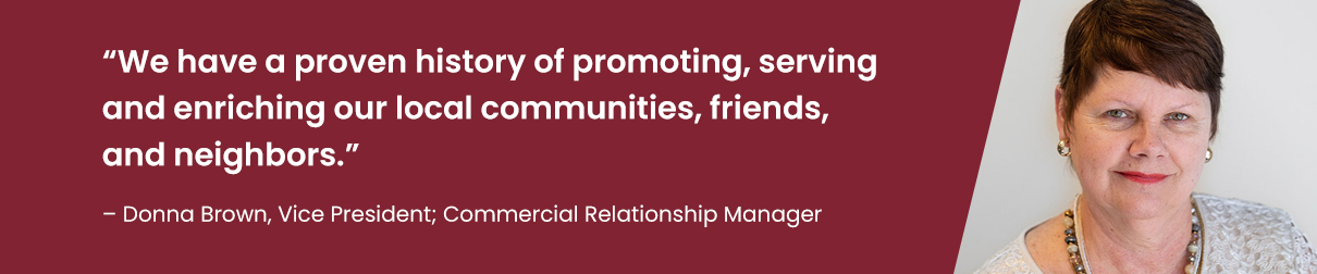 "We have a proven history of promoting, serving and enriching our local communities, friends, and neighbors." - Donna Brown, Vice President; Commercial Relationship Manager