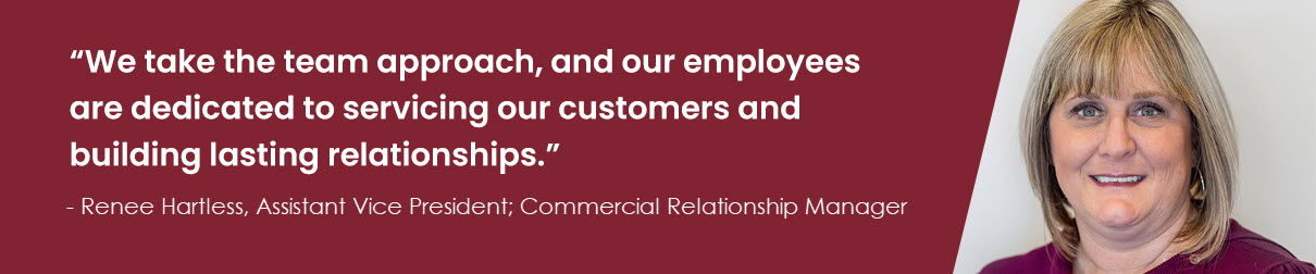 “We take the team approach, and our employees are dedicated to servicing our customers and building lasting relationships.” – Renee Hartless, Assistant Vice President; Commercial Relationship Manager