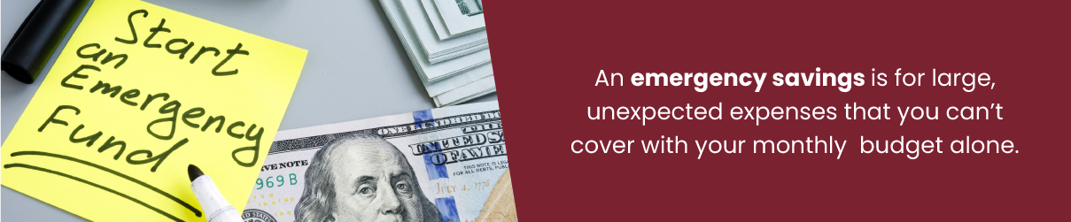 An emergency savings is for large, unexpected expenses that you can’t cover with your monthly budget alone.