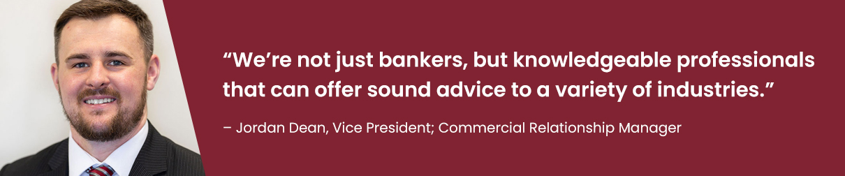 "We're not just bankers, but knowledgeable professionals that can offer sound advice to a variety of industries." - Jordan Dean, Vice President; Commercial Relationship Manager