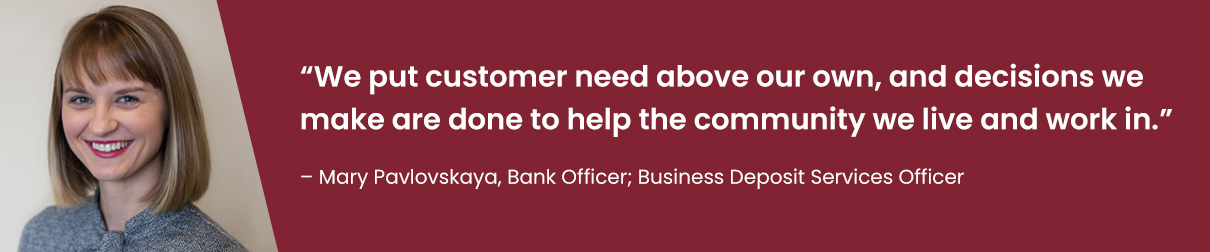 "We put customer need above our own, and decisions we make are done to help the community we live and work in." - Mary Pavlovskaya, Bank Officer; Business Deposit Services Officer