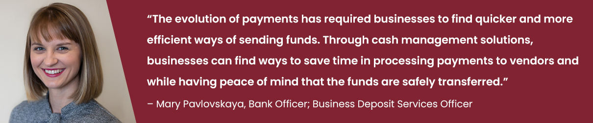 “The evolution of payments has required businesses to find quicker and more efficient ways of sending funds. Through cash management solutions, businesses can find ways to save time in processing payments to vendors and while having peace of mind that the funds are safely transferred.” - Mary Pavlovskaya