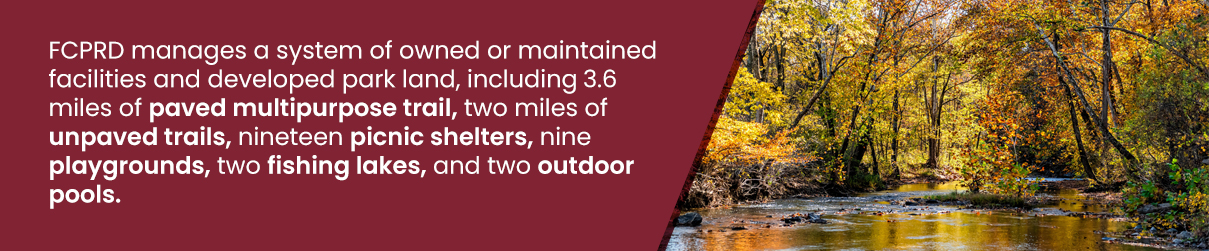FCPRD manages a system of owned or maintained facilities and developed park land, including 3.6 miles of paved multipurpose trail, two miles of unpaved trails, nineteen picnic shelters, nine playgrounds, two fishing lakes, and two outdoor pools.