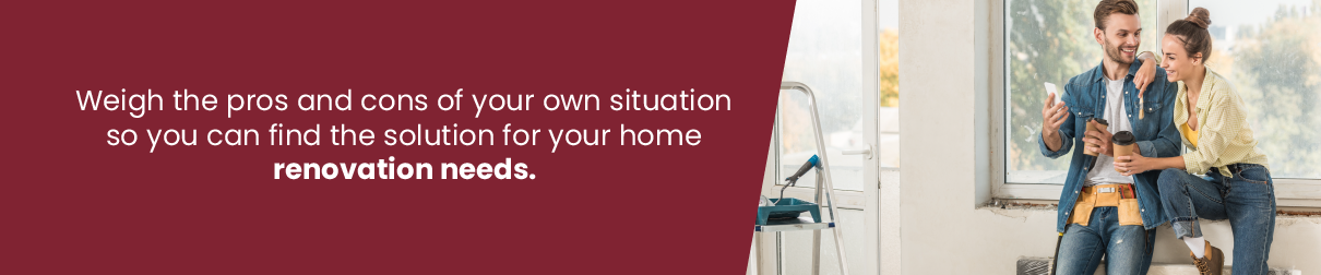 Weigh the pros and cons of your own situation so you can find the solution for your home renovation needs.