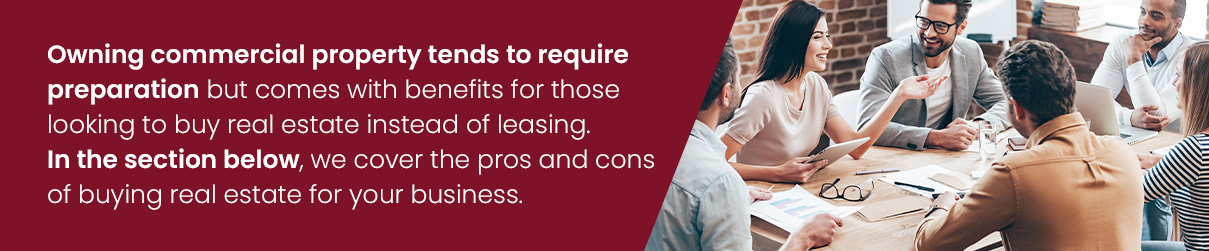 Owning commercial property tends to require preparation but comes with benefits for those looking to buy real estate instead of leasing. In the section below, we cover the pros and cons of buying real estate for your business.