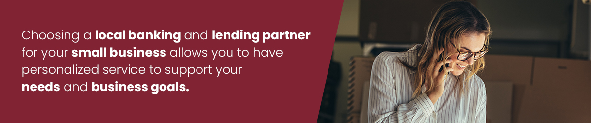 Choosing a local banking and lending partner for your small business allows you to have personalized service to support your needs and business goals.