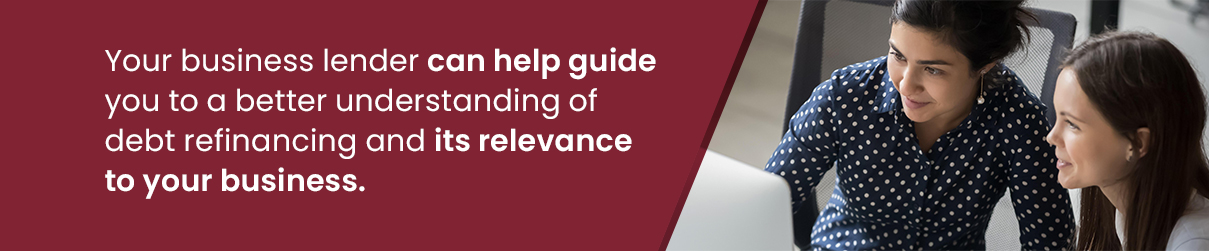 Your business lender can help guide you to a better understanding of debt refinancing and its relevance to your business.