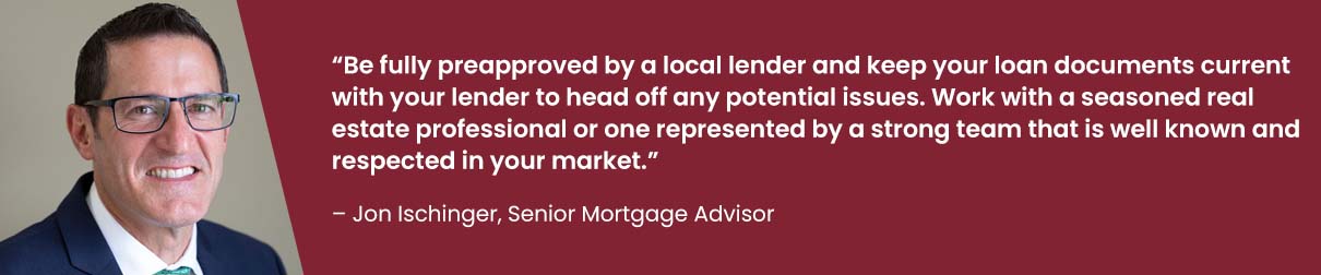 Be fully preapproved by a local lender and keep your loan documents current with your lender to head off any potential issues. Work with a seasoned real estate professional or one represented by a strong team that is well known and respected in your market. - Jon Ischinger, Senior Mortgage Advisor