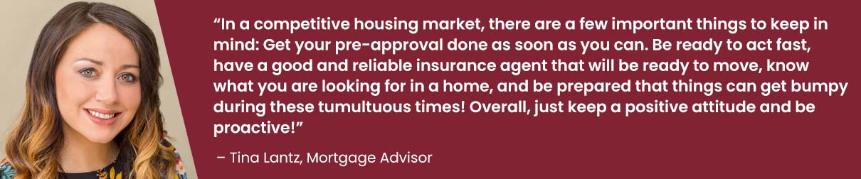 In a competitive housing market, there are a few important things to keep in mind: Get your pre-approval done as soon as you can. Be ready to act fast, have a good and reliable insurance agent that will be ready to move, know what you are looking for in a home, and be prepared that things can get bumpy during these tumultuous times! Overall, just keep a positive attitude and be proactive! - Tina Lantz, Mortgage Advisor