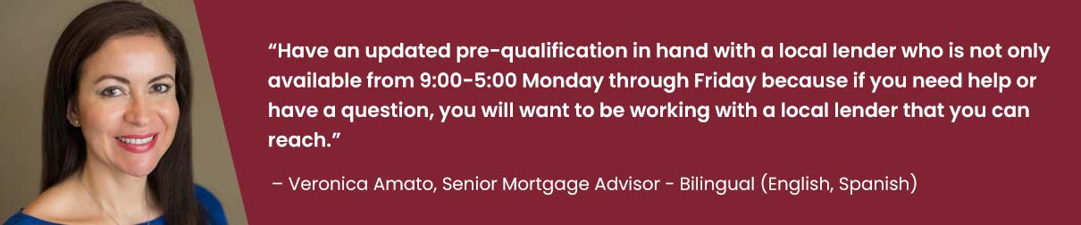 Have an updated pre-qualification in hand with a local lender who is not only available from 9:00-5:00 Monday through Friday because if you need help or have a question, you will want to be working with a local lender that you can reach. - Veronica Amato, Senior Mortgage Advisor - Bilingual - English & Spanish