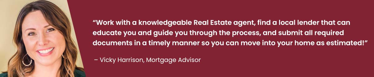 Work with a knowledgeable Real Estate agent, find a local lender that can educate you and guide you through the process, and submit all required documents in a timely manner so you can move into your home as estimated! - Vicky Harrison, Mortgage Advisor