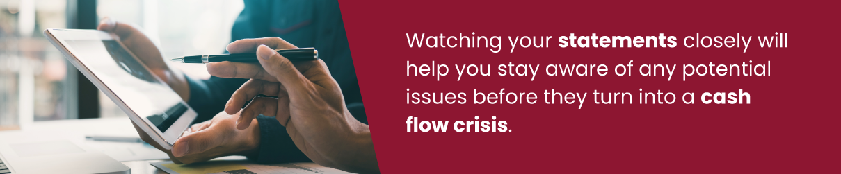 Watching your statements closely will help you stay aware of any potential issues before they turn into a cash flow crisis.