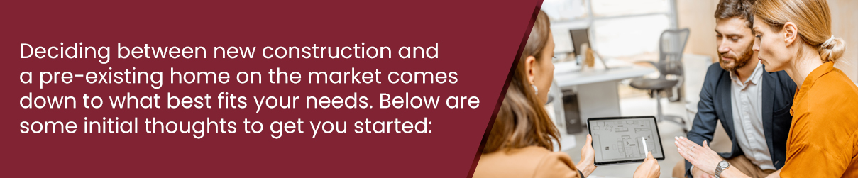 Deciding between new construction and a pre-existing home on the market comes down to what best fits your needs. Below are some initial thoughts to get you started: