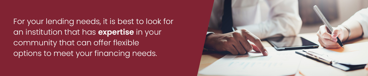 For your lending needs, it is best to look for an institution that has expertise in your community that can offer flexible options to meet your financing needs.