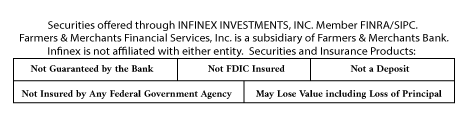 Securities offered through INFINEX INVESTMENTS, INC. Member FINRA/SIPC. Farmers & Merchants Financial Services, Inc. is a subsidiary of Farmers & Merchants Bank. Infinex is not affiliated with either entity.