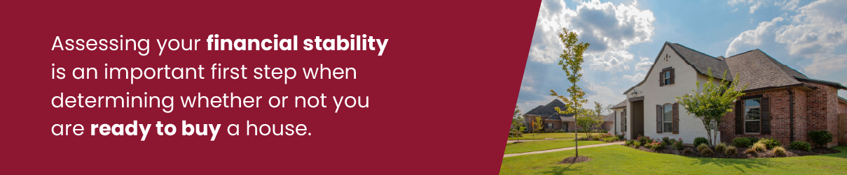 Assessing your financial stability is an important first step when determining whether or not you are ready to buy a house.