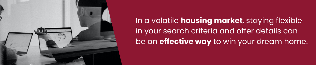 In a volatile housing market, staying flexible in your search criteria and offer details can be an effective way to win your dream home.