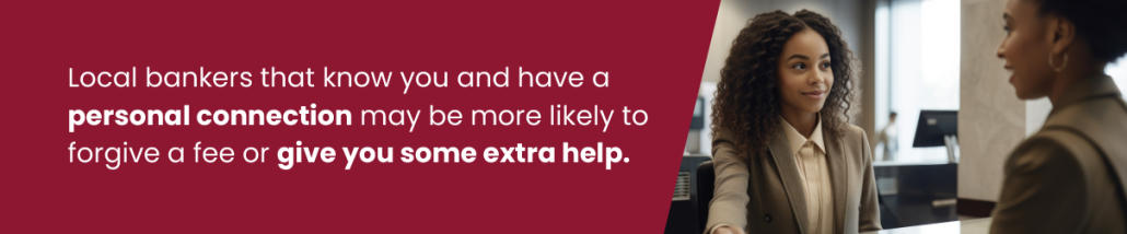 Local bankers that know you and have a personal connection may be more likely to forgive a fee or give you some extra help.