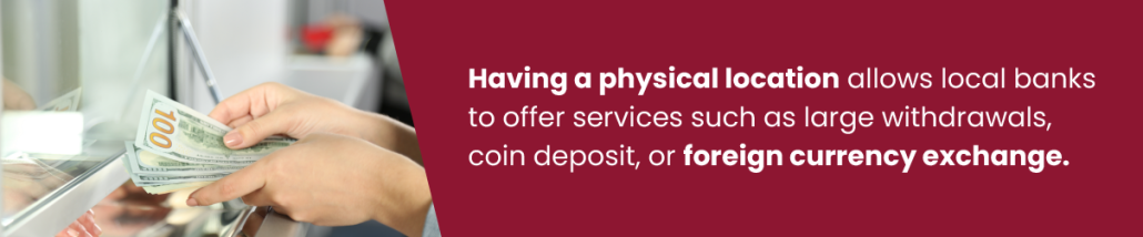Having a physical location allows local banks to offer services such as large withdrawals, coin deposit, or foreign currency exchange