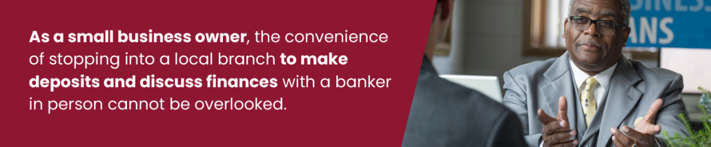As a small business owner, the convenience of stopping into a local branch to make deposits and discuss finances with a banker in person cannot be overlooked
